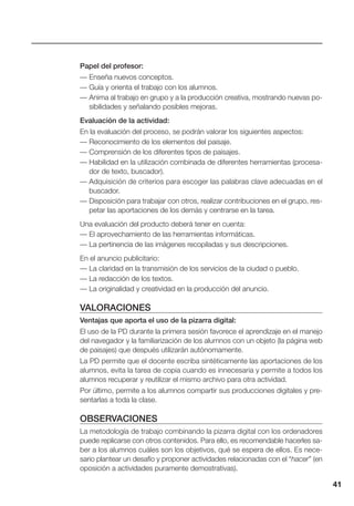 41
Papel del profesor:
— Enseña nuevos conceptos.
— Guía y orienta el trabajo con los alumnos.
— Anima al trabajo en grupo y a la producción creativa, mostrando nuevas po-
sibilidades y señalando posibles mejoras.
Evaluación de la actividad:
En la evaluación del proceso, se podrán valorar los siguientes aspectos:
— Reconocimiento de los elementos del paisaje.
— Comprensión de los diferentes tipos de paisajes.
— Habilidad en la utilización combinada de diferentes herramientas (procesa-
dor de texto, buscador).
— Adquisición de criterios para escoger las palabras clave adecuadas en el
buscador.
— Disposición para trabajar con otros, realizar contribuciones en el grupo, res-
petar las aportaciones de los demás y centrarse en la tarea.
Una evaluación del producto deberá tener en cuenta:
— El aprovechamiento de las herramientas informáticas.
— La pertinencia de las imágenes recopiladas y sus descripciones.
En el anuncio publicitario:
— La claridad en la transmisión de los servicios de la ciudad o pueblo.
— La redacción de los textos.
— La originalidad y creatividad en la producción del anuncio.
VALORACIONES
Ventajas que aporta el uso de la pizarra digital:
El uso de la PD durante la primera sesión favorece el aprendizaje en el manejo
del navegador y la familiarización de los alumnos con un objeto (la página web
de paisajes) que después utilizarán autónomamente.
La PD permite que el docente escriba sintéticamente las aportaciones de los
alumnos, evita la tarea de copia cuando es innecesaria y permite a todos los
alumnos recuperar y reutilizar el mismo archivo para otra actividad.
Por último, permite a los alumnos compartir sus producciones digitales y pre-
sentarlas a toda la clase.
OBSERVACIONES
La metodología de trabajo combinando la pizarra digital con los ordenadores
puede replicarse con otros contenidos. Para ello, es recomendable hacerles sa-
ber a los alumnos cuáles son los objetivos, qué se espera de ellos. Es nece-
sario plantear un desafío y proponer actividades relacionadas con el “hacer” (en
oposición a actividades puramente demostrativas).
 