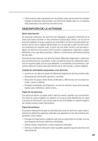 43
— Otros enlaces web preparados por el profesor para que los alumnos puedan
trabajar contenidos relacionados con este tema desde casa, en un espacio
web reservado a los alumnos de este curso.
DESCRIPCIÓN DE LA ACTIVIDAD
Breve descripción:
En sesiones anteriores, los alumnos han trabajado y expuesto oralmente en la
clase qué hacen durante un día corriente (A typical day). Ahora, con el uso de
la pizarra digital en el aula y guiados por el profesor, los alumnos aprenderán as-
pectos de la cultura inglesa relacionados con la escuela a partir de documen-
tos auténticos en soporte web. A partir de una visita virtual a una escuela in-
glesa, los alumnos conocerán otros horarios y asignaturas, deportes y juegos
diferentes a los que ellos practican, hábitos y costumbres alimenticias típicas
de ese país...
Durante las tres sesiones, los alumnos leerán diferentes fragmentos, supervisa-
dos previamente por el profesor, e irán cumplimentando los diferentes ejerci-
cios en soporte papel, a la vez que debatirán y compartirán conocimientos y opi-
niones sobre los nuevos descubrimientos de la vida escolar y cultura inglesas.
Listado de actividades propuestas a los alumnos:
— Lectura en voz alta y en grupo de diferentes fragmentos del documento web.
— Búsqueda de información general y concreta.
— Discusión en grupo clase de las similitudes y diferencias con la propia es-
cuela, cultura y hábitos.
— Posibles actividades de ampliación, on-line en Internet, fuera de la escuela:
desde casa, biblioteca, centro cívico...
Papel de los alumnos:
Los alumnos tienen un papel activo: leen los textos, aportan sus conocimien-
tos sobre la cultura inglesa con relación a lo que se está debatiendo en clase
y buscan la información que se les pide en las actividades en soporte papel o
de manera oral por parte del profesor.
Papel del profesor:
El profesor básicamente guía la actividad para que los alumnos vayan descu-
briendo los diferentes aspectos culturales que aparecen en los documentos pre-
sentados. Esto implica:
— Escoger los fragmentos y páginas web que se expondrán en el aula, a la vez
que preparar las fichas sobre las actividades.
— Aclarar dudas, lingüísticas o sobre aspectos culturales.
— Animar y moderar la discusión sobre aquellos aspectos que los alumnos van
descubriendo.
 