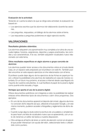 44
Evaluación de la actividad:
Teniendo en cuenta la edad a la que se dirige esta actividad, la evaluación se
basará en:
— Los ejercicios escritos que los alumnos irán elaborando durante las sesio-
nes.
— Las preguntas, respuestas y el diálogo de los alumnos sobre el tema.
— Las respuestas a preguntas posteriores en algún ejercicio escrito.
VALORACIONES
Resultados globales obtenidos:
Los alumnos adquieren una aproximación muy completa a la rutina de una es-
cuela inglesa: horarios, asignaturas, deportes y juegos practicados, las comi-
das y sus características. A la vez, también adquieren vocabulario nuevo rela-
cionado con este tema.
Otros resultados específicos en algún alumno o grupo concreto de
alumnos:
Los alumnos pueden tener acceso a los documentos vistos en el aula desde
casa, en un espacio web preparado por el profesor con este fin. También pue-
den encontrar en este espacio ejercicios on-line relacionados con el tema.
El profesor puede dejar alguno de los ejercicios de las fichas en papel por ha-
cer y ofrecer la posibilidad a los alumnos de realizarlos en casa de manera vo-
luntaria. En un futuro muy próximo, el acceso a Internet desde casa llegará a la
mayoría de nuestros estudiantes, lo cual facilitará el papel de la pizarra digital
como puente entre escuela y hogar.
Ventajas que aporta el uso de la pizarra digital:
Ofrece documentos auténticos con imágenes a color, la posibilidad de realizar
enlaces entre diferentes tipos de documentos o abrir otros programas. Dos
ejemplos:
— En uno de los documentos apareció el deporte del cricket, algunos alumnos
no conocían dicho deporte así que, utilizando el buscador Google, y en ese
mismo momento, pudieron acceder a fotografías y reglamentos de dicho de-
porte.
— Cuando surge alguna duda sobre la escritura de una palabra o simplemen-
te para hacer una lista de vocabulario nuevo que va apareciendo, con un so-
lo clic tenemos un editor de textos a nuestra disposición.
— Otra ventaja es el hecho de tener un centro de atención común en el aula en
el que poder interactuar con ayuda del ratón, seleccionado texto o utilizán-
dolo como puntero.
44
 