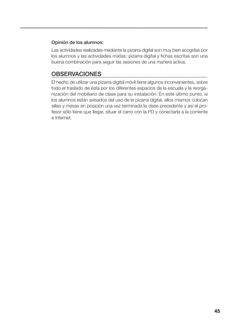 45
Opinión de los alumnos:
Las actividades realizadas mediante la pizarra digital son muy bien acogidas por
los alumnos y las actividades mixtas: pizarra digital y fichas escritas son una
buena combinación para seguir las sesiones de una manera activa.
OBSERVACIONES
El hecho de utilizar una pizarra digital móvil tiene algunos inconvenientes, sobre
todo el traslado de ésta por los diferentes espacios de la escuela y la reorga-
nización del mobiliario de clase para su instalación. En este último punto, si
los alumnos están avisados del uso de la pizarra digital, ellos mismos colocan
sillas y mesas en posición una vez terminada la clase precedente y así el pro-
fesor sólo tiene que llegar, situar el carro con la PD y conectarla a la corriente
e Internet.
 