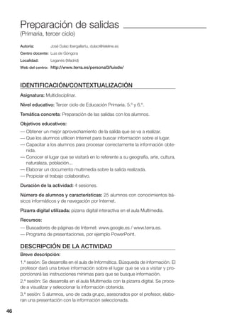 46
Preparación de salidas
(Primaria, tercer ciclo)
Autoría: José Dulac Ibergallartu, dulaci@teleline.es
Centro docente: Luis de Góngora
Localidad: Leganés (Madrid)
Web del centro: http://www.terra.es/personal3/luisde/
IDENTIFICACIÓN/CONTEXTUALIZACIÓN
Asignatura: Multidisciplinar.
Nivel educativo: Tercer ciclo de Educación Primaria. 5.º y 6.º.
Temática concreta: Preparación de las salidas con los alumnos.
Objetivos educativos:
— Obtener un mejor aprovechamiento de la salida que se va a realizar.
— Que los alumnos utilicen Internet para buscar información sobre el lugar.
— Capacitar a los alumnos para procesar correctamente la información obte-
nida.
— Conocer el lugar que se visitará en lo referente a su geografía, arte, cultura,
naturaleza, población...
— Elaborar un documento multimedia sobre la salida realizada.
— Propiciar el trabajo colaborativo.
Duración de la actividad: 4 sesiones.
Número de alumnos y características: 25 alumnos con conocimientos bá-
sicos informáticos y de navegación por Internet.
Pizarra digital utilizada: pizarra digital interactiva en el aula Multimedia.
Recursos:
— Buscadores de páginas de Internet: www.google.es / www.terra.es.
— Programa de presentaciones, por ejemplo PowerPoint.
DESCRIPCIÓN DE LA ACTIVIDAD
Breve descripción:
1.ª sesión: Se desarrolla en el aula de Informática. Búsqueda de información. El
profesor dará una breve información sobre el lugar que se va a visitar y pro-
porcionará las instrucciones mínimas para que se busque información.
2.ª sesión: Se desarrolla en el aula Multimedia con la pizarra digital. Se proce-
de a visualizar y seleccionar la información obtenida.
3.ª sesión: 5 alumnos, uno de cada grupo, asesorados por el profesor, elabo-
ran una presentación con la información seleccionada.
46
 
