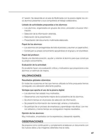 47
4.ª sesión: Se desarrolla en el aula de Multimedia con la pizarra digital; los cin-
co alumnos presentan a sus compañeros el trabajo colaborativo.
Listado de actividades propuestas a los alumnos:
— Los alumnos, organizados en grupos de cinco, proceden a buscar infor-
mación.
— Selección de la información obtenida.
— Elaboración de la presentación.
— Presentación del documento multimedia elaborado.
Papel de los alumnos:
— Los alumnos son protagonistas de todo el proceso y asumen un papel activo.
— Construyen su propio conocimiento apoyándose en el grupo y en el profesor.
Papel del profesor:
Desde una discreta posición, ayudar y orientar al alumno para que construya
su propio conocimiento.
Evaluación de la actividad:
Es prudente hacer una evaluación crítica y motivadora que proporcione a los
alumnos un estímulo de mejora.
VALORACIONES
Resultados globales obtenidos:
En todas las ocasiones en las que hemos utilizado la ficha propuesta hemos
conseguido una valoración altamente positiva.
Ventajas que aporta el uso de la pizarra digital:
— Los alumnos han estado muy motivados.
— Observamos una importante mejora de la autoestima de los alumnos.
— Se ahorró tiempo en el proceso de selección de información.
— Se presentó la información de manera ágil, amena y motivadora.
— Se participó de un proceso de enseñanza y aprendizaje más eficaz: con me-
nor esfuerzo y menos tiempo se consiguieron mejores resultados.
Opinión de los alumnos:
Muy motivados, encantados con la experiencia y deseando repetirla.
OBSERVACIONES
Se propone como continuación y complemento el elaborar un documento con
los nuevos datos y las imágenes obtenidos tras la visita.
 
