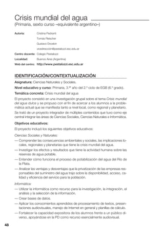 48
Crisis mundial del agua
(Primaria, sexto curso –equivalente argentino–)
Autoría: Cristina Pedranti
Tomás Fleischer
Gustavo Dvoskin
vicedirección@pestalozzi.esc.edu.ar
Centro docente: Colegio Pestalozzi
Localidad: Buenos Aires (Argentina)
Web del centro: http://www.pestalozzi.esc.edu.ar
IDENTIFICACIÓN/CONTEXTUALIZACIÓN
Asignatura: Ciencias Naturales y Sociales.
Nivel educativo y curso: Primaria, 3.er año del 2.º ciclo de EGB (6.º grado).
Temática concreta: Crisis mundial del agua
El proyecto consistió en una investigación grupal sobre el tema Crisis mundial
del agua dulce y se propuso con el fin de acercar a los alumnos a la proble-
mática actual que se manifiesta tanto a nivel local, como regional y planetario.
Se trató de un proyecto integrador de múltiples contenidos que tuvo como eje
central integrar las áreas de Ciencias Sociales, Ciencias Naturales e Informática.
Objetivos educativos:
El proyecto incluyó los siguientes objetivos educativos:
Ciencias Sociales y Naturales:
— Comprender las consecuencias ambientales y sociales, las implicaciones lo-
cales, regionales y planetarias que tiene la crisis mundial del agua.
— Investigar los efectos y resultados que tiene la actividad humana sobre las
reservas de agua potable.
— Entender cómo funciona el proceso de potabilización del agua del Río de
la Plata.
— Analizar las ventajas y desventajas que la privatización de las empresas res-
ponsables del suministro del agua trajo sobre la disponibilidad, acceso, ca-
lidad y eficiencia del servicio para la población.
Informática:
— Utilizar la informática como recurso para la investigación, la integración, el
análisis y la selección de la información.
— Crear bases de datos.
— Aplicar los conocimientos aprendidos de procesamiento de textos, presen-
taciones audiovisuales, manejo de Internet en general y planillas de cálculo.
— Fortalecer la capacidad expositora de los alumnos frente a un público di-
verso, apoyándose en la PD como recurso esencialmente audiovisual.
48
 