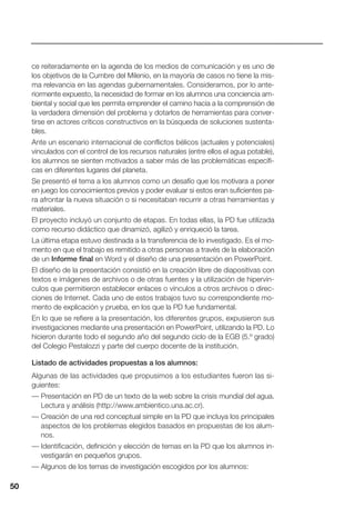 50
ce reiteradamente en la agenda de los medios de comunicación y es uno de
los objetivos de la Cumbre del Milenio, en la mayoría de casos no tiene la mis-
ma relevancia en las agendas gubernamentales. Consideramos, por lo ante-
riormente expuesto, la necesidad de formar en los alumnos una conciencia am-
biental y social que les permita emprender el camino hacia a la comprensión de
la verdadera dimensión del problema y dotarlos de herramientas para conver-
tirse en actores críticos constructivos en la búsqueda de soluciones sustenta-
bles.
Ante un escenario internacional de conflictos bélicos (actuales y potenciales)
vinculados con el control de los recursos naturales (entre ellos el agua potable),
los alumnos se sienten motivados a saber más de las problemáticas específi-
cas en diferentes lugares del planeta.
Se presentó el tema a los alumnos como un desafío que los motivara a poner
en juego los conocimientos previos y poder evaluar si estos eran suficientes pa-
ra afrontar la nueva situación o si necesitaban recurrir a otras herramientas y
materiales.
El proyecto incluyó un conjunto de etapas. En todas ellas, la PD fue utilizada
como recurso didáctico que dinamizó, agilizó y enriqueció la tarea.
La última etapa estuvo destinada a la transferencia de lo investigado. Es el mo-
mento en que el trabajo es remitido a otras personas a través de la elaboración
de un Informe final en Word y el diseño de una presentación en PowerPoint.
El diseño de la presentación consistió en la creación libre de diapositivas con
textos e imágenes de archivos o de otras fuentes y la utilización de hipervín-
culos que permitieron establecer enlaces o vínculos a otros archivos o direc-
ciones de Internet. Cada uno de estos trabajos tuvo su correspondiente mo-
mento de explicación y prueba, en los que la PD fue fundamental.
En lo que se refiere a la presentación, los diferentes grupos, expusieron sus
investigaciones mediante una presentación en PowerPoint, utilizando la PD. Lo
hicieron durante todo el segundo año del segundo ciclo de la EGB (5.º grado)
del Colegio Pestalozzi y parte del cuerpo docente de la institución.
Listado de actividades propuestas a los alumnos:
Algunas de las actividades que propusimos a los estudiantes fueron las si-
guientes:
— Presentación en PD de un texto de la web sobre la crisis mundial del agua.
Lectura y análisis (http://www.ambientico.una.ac.cr).
— Creación de una red conceptual simple en la PD que incluya los principales
aspectos de los problemas elegidos basados en propuestas de los alum-
nos.
— Identificación, definición y elección de temas en la PD que los alumnos in-
vestigarán en pequeños grupos.
— Algunos de los temas de investigación escogidos por los alumnos:
50
 