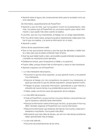 55
• Aprendí sobre el agua y las consecuencias tanto para la sociedad como pa-
ra la naturaleza.
De Informática, específicamente de PowerPoint:
• Aprendí a usar los links, que me ayudaron mucho en la presentación. Ade-
más, me parece que el PowerPoint es una buena opción para volcar infor-
mación y que quede más clara cuando se explica.
• Los links, que son muy importantes, el trabajo con un amigo exponiéndolo.
• Es muy útil en estos casos, porque te ayuda en exposiciones orales para mos-
trar lo que uno explica, y te reúne la información en un texto.
• Aprendí a usarlo.
Acerca de las exposiciones orales
• Que no hay que ponerse nervioso y que hay que dar ejemplos y hablar fuer-
te y claro para que el público entienda mejor el tema.
• Que hay que hablar fuerte y claro, así el público puede entender la exposición,
y también es importante poner ejemplos.
• Estábamos tensos, pero empezamos a hablar y no paramos.
• Fueron útiles, porque hicieron leer la información y sacar lo más importante.
• Aprendí a exponer con el PowerPoint.
— Lo más interesante del proyecto...
• Escuchar lo que los otros exponían, ya que aprendí mucho y me pareció
muy interesante.
• Exponer el trabajo con mis compañeros me pareció muy interesante, al
igual que escuchar lo que los demás expusieron, porque aprendí mucho.
• Trabajar en grupo, buscando información, aprendiendo a usar Internet y
enterarte de nuevos temas muy problemáticos para el mundo.
• Haber usado una forma nueva de exposición de los trabajos.
— Lo más difícil del proyecto...
• Crear el PowerPoint, ya que tuvimos muy poco tiempo y era la primera vez
que lo hacíamos volcando tanta información.
• Buscar la información sobre el tema que me tocó, ya que para mí fue muy
difícil. También organizar el PowerPoint con mucha información.
• Resumir la información que teníamos de Internet. Era mucha y toda era in-
teresante e importante. Fue la parte más difícil.
• Me pareció que hubo falta de tiempo, por ahí con más tiempo podríamos
haber aprovechado más el trabajo.
— Lo que más disfruté…
• Escuchar las presentaciones de los otros.
 