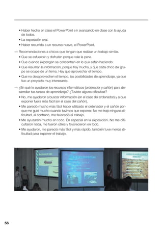 56
• Haber hecho en clase el PowerPoint e ir avanzando en clase con la ayuda
de todos.
• La exposición oral.
• Haber recurrido a un recurso nuevo, el PowerPoint.
— Recomendaciones a chicos que tengan que realizar un trabajo similar.
• Que se esfuercen y disfruten porque vale la pena.
• Que cuando expongan se concentren en lo que están haciendo.
• Que resuman la información, porque hay mucha, y que cada chico del gru-
po se ocupe de un tema. Hay que aprovechar el tiempo.
• Que no desaprovechen el tiempo, las posibilidades de aprendizaje, ya que
fue un proyecto muy interesante.
— ¿En qué te ayudaron los recursos informáticos (ordenador y cañón) para de-
sarrollar tus tareas de aprendizaje? ¿Tuviste alguna dificultad?
• No, me ayudaron a buscar información (en el caso del ordenador) y a que
exponer fuera más fácil (en el caso del cañón).
• Me pareció mucho más fácil haber utilizado el ordenador y el cañón por-
que me guió mucho cuando tuvimos que exponer. No me trajo ninguna di-
ficultad, al contrario, me favoreció el trabajo.
• Me ayudaron mucho en todo. En especial en la exposición. No me difi-
cultaron nada, me fueron útiles y favorecieron en todo.
• Me ayudaron, me pareció más fácil y más rápido, también tuve menos di-
ficultad para exponer el trabajo.
56
 