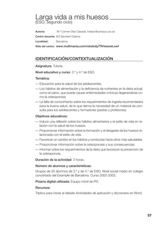 57
Larga vida a mis huesos
(ESO, segundo ciclo)
Autoría: M.ª Carmen Diez Calzada, mdiezc@campus.uoc.es
Centro docente: IES Secretari Coloma
Localidad: Barcelona
Web del centro: www.multimania.com/rokstedy/TR/iesweb.swf
IDENTIFICACIÓN/CONTEXTUALIZACIÓN
Asignatura: Tutoría.
Nivel educativo y curso: 3.º y 4.º de ESO.
Temática:
— Educación para la salud de los adolescentes.
— Los hábitos de alimentación y la deficiencia de nutrientes en la dieta actual,
como el calcio, que puede causar enfermedades crónicas degenerativas co-
mo la osteoporosis.
— La falta de conocimiento sobre los requerimientos de ingesta recomendados
para la buena salud, de lo que deriva la necesidad de un material de con-
sulta para los adolescentes y formadores (padres y profesores).
Objetivos educativos:
— Inducir una reflexión sobre los hábitos alimentarios y el estilo de vida en re-
lación con la salud de los huesos.
— Proporcionar información sobre la formación y el desgaste de los huesos re-
lacionada con el estilo de vida.
— Favorecer un cambio en los hábitos y conductas hacia otros más saludables.
— Proporcionar información sobre la osteoporosis y sus consecuencias.
— Informar sobre los requerimientos de la dieta que favorecen la prevención de
la osteoporosis.
Duración de la actividad: 2 horas.
Número de alumnos y características:
Grupos de 30 alumnos de 3.º y de 4.º de ESO. Nivel social medio en colegio
concertado del Eixample de Barcelona. Curso 2002-2003.
Pizarra digital utilizada: Equipo móvil de PD.
Recursos:
Tríptico para iniciar el debate Actividades de aplicación y diccionario en Word.
 