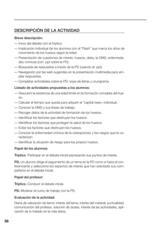 58
DESCRIPCIÓN DE LA ACTIVIDAD
Breve descripción:
— Inicio del debate con el tríptico.
— Implicación individual de los alumnos con el “Flash” que marca los años de
crecimiento de los huesos según la edad.
— Presentación de cuestiones de interés: huesos, dieta, la OMS, enfermeda-
des crónicas (con .ppt sobre la PD).
— Búsqueda de respuestas a través de la PD (usando el .ppt).
— Navegación por las web sugeridas en la presentación multimedia para am-
pliar respuestas.
— Completar actividades sobre la PD: sopa de letras y crucigrama.
Listado de actividades propuestas a los alumnos:
— Descubrir la existencia de una edad límite en la formación completa del hue-
so.
— Calcular el tiempo que queda para adquirir el “capital óseo» individual.
— Conocer la OMS y sus líneas de trabajo.
— Recoger datos de la actividad de formación de los huesos.
— Identificar los factores que destruyen los huesos.
— Identificar los factores que protegen la salud de los huesos.
— Evitar los factores que destruyen los huesos.
— Conocer la enfermedad crónica de la osteoporosis y los rasgos que la ca-
racterizan.
— Identificar la situación de riesgo para los propios huesos.
Papel de los alumnos:
Tríptico. Participar en el debate inicial expresando sus puntos de interés.
PD. Un alumno dirige el seguimiento de un tema en la PD como si fuera el con-
ferenciante y selecciona los aspectos de interés que han solicitado sus com-
pañeros en el debate inicial.
Papel del profesor:
Tríptico. Conducir el debate inicial.
PD. Moderar el curso de trabajo con la PD.
Evaluación de la actividad:
Diana de valoración de ítems: interés del tema, interés del material, puntualidad,
comunicación del profesor, solución de dudas, interés de las actividades, apli-
cación de lo tratado en la vida diaria.
58
 