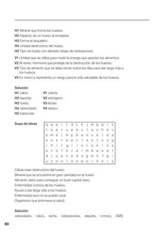 60
H1 Mineral que forma los huesos.
H2 Aspecto de un hueso al envejecer.
H3 Forma el esqueleto.
H4 Unidad destructora del hueso.
H5 Tipo de hueso con elevado riesgo de osteoporosis.
V1 Unidad que se utiliza para medir la energía que aportan los alimentos.
V2 Al revés: Hormona que protege de la destrucción de los huesos.
V3 Tipo de alimento que se debe tomar todos los días para dar larga vida a
los huesos.
V4 Es tóxico y representa un riesgo para la vida saludable de los huesos.
Solución
H1 calcio V1 caloría
H2 esponja V2 estrógeno
H3 hueso V3 lácteo
H4 osteoclasto V4 tabaco
H5 trabecular
Sopa de letras
Célula ósea destructora del hueso.
Mineral que se encuentra en gran cantidad en el hueso.
Alimento diario para conseguir un buen capital óseo.
Enfermedad crónica de los huesos.
Ayuda a dar larga vida a los huesos.
Enfermedad que no se puede curar.
Organismo que promueve la salud.
Solución
osteoclasto, calcio, leche, osteoporosis, deporte, crónica, OMS
60
q w e r t d L k j m p q r s
t s a t u e o c l e c h e v
e m e j m p b a n c e l d a
a o s t e o c l a s t o x g
i h i l g r i c r o n i c a
o f o f h t e i m b a e d t
d j u a n e d o g m n f g i
u z o s t e o p o r o s i s
 