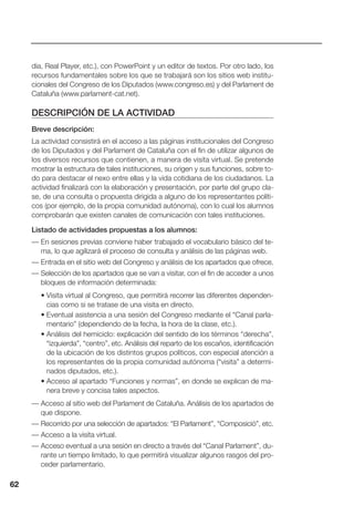 62
dia, Real Player, etc.), con PowerPoint y un editor de textos. Por otro lado, los
recursos fundamentales sobre los que se trabajará son los sitios web institu-
cionales del Congreso de los Diputados (www.congreso.es) y del Parlament de
Cataluña (www.parlament-cat.net).
DESCRIPCIÓN DE LA ACTIVIDAD
Breve descripción:
La actividad consistirá en el acceso a las páginas institucionales del Congreso
de los Diputados y del Parlament de Cataluña con el fin de utilizar algunos de
los diversos recursos que contienen, a manera de visita virtual. Se pretende
mostrar la estructura de tales instituciones, su origen y sus funciones, sobre to-
do para destacar el nexo entre ellas y la vida cotidiana de los ciudadanos. La
actividad finalizará con la elaboración y presentación, por parte del grupo cla-
se, de una consulta o propuesta dirigida a alguno de los representantes políti-
cos (por ejemplo, de la propia comunidad autónoma), con lo cual los alumnos
comprobarán que existen canales de comunicación con tales instituciones.
Listado de actividades propuestas a los alumnos:
— En sesiones previas conviene haber trabajado el vocabulario básico del te-
ma, lo que agilizará el proceso de consulta y análisis de las páginas web.
— Entrada en el sitio web del Congreso y análisis de los apartados que ofrece.
— Selección de los apartados que se van a visitar, con el fin de acceder a unos
bloques de información determinada:
• Visita virtual al Congreso, que permitirá recorrer las diferentes dependen-
cias como si se tratase de una visita en directo.
• Eventual asistencia a una sesión del Congreso mediante el “Canal parla-
mentario” (dependiendo de la fecha, la hora de la clase, etc.).
• Análisis del hemiciclo: explicación del sentido de los términos “derecha”,
“izquierda”, “centro”, etc. Análisis del reparto de los escaños, identificación
de la ubicación de los distintos grupos políticos, con especial atención a
los representantes de la propia comunidad autónoma (“visita” a determi-
nados diputados, etc.).
• Acceso al apartado “Funciones y normas”, en donde se explican de ma-
nera breve y concisa tales aspectos.
— Acceso al sitio web del Parlament de Cataluña. Análisis de los apartados de
que dispone.
— Recorrido por una selección de apartados: “El Parlament”, “Composició”, etc.
— Acceso a la visita virtual.
— Acceso eventual a una sesión en directo a través del “Canal Parlament”, du-
rante un tiempo limitado, lo que permitirá visualizar algunos rasgos del pro-
ceder parlamentario.
62
 