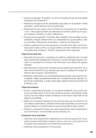 63
— Acceso al apartado “Actualitat” con el fin de analizar el tipo de actividades
realizadas por el Parlament.
— Realización de alguna de las actividades propuestas en el apartado “Unitat
educativa”, previa selección por el profesorado.
— Realización de los juegos sobre el Parlament propuestos en el apartado
“Jocs”. Tales juegos pueden ser realizados de manera colectiva por el gru-
po mediante el teclado y el ratón inalámbricos.
— Acceso breve al apartado “Consultes dels ciutadans” para visualizar sus po-
sibilidades: dirigirse directamente a un representante o grupo político, reali-
zar consultas, aclaraciones, propuestas, y obtener una respuesta.
— Debate y elaboración de una propuesta o consulta sobre algún tema de in-
terés para la clase y envío a un grupo político concreto mediante la sección
“Consultes dels ciutadans”. Posterior seguimiento de la respuesta.
Papel de los alumnos:
— Ejecutarán las acciones y navegarán por distintas “dependencias” de cada
web, previamente señaladas por el docente, con el fin de seguir el guión mar-
cado y no perderse en el marasmo de información que ofrecen las páginas
visitadas.
— Seleccionarán la información necesaria para la elaboración posterior de un
documento (PowerPoint, por ejemplo) que resuma y explique los rasgos de-
finitorios del Congreso y del Parlament.
— Debatirán y elaborarán una consulta/pregunta/propuesta que posteriormen-
te dirigirán a algún representante político por vía electrónica (por ejemplo, so-
bre temas ambientales, o dudas sobre algún aspecto del funcionamiento de
la Cámara, etc.).
Papel del profesor:
— Guiará y supervisará el proceso. Lo conducirá señalando unos puntos por
los que se debe pasar en forma de cuestiones previas o planteando dudas
que los alumnos deben resolver mediante la información disponible en las
páginas consultadas.
— Velará por el itinerario seguido por los alumnos para que se centren en él.
Les instará a sistematizar y ordenar la información disponible, de manera que
puedan realizar con posterioridad su propia presentación sobre el tema.
— Aclarará y resolverá las dudas que vayan apareciendo sobre interpretación
de la información, funcionamiento de las Cámaras, etc.
Evaluación de la actividad:
— Valoración de la presentación realizada por los alumnos (puede ser en pe-
queños grupos) destinada a explicar qué es, cómo es y para qué sirve el
Congreso de los Diputados (o el Parlamento autonómico).
— Valoración de la participación en el proceso.
 