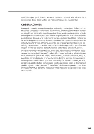 65
tema, sino que, quizá, contribuiremos a formar ciudadanos más informados y
conscientes de su papel y el de las instituciones que los representan.
OBSERVACIONES
Aunque la presente propuesta consiste en la visita y tratamiento de las dos ins-
tituciones (Congreso y Parlamento autonómico), existe la posibilidad de realizar
un estudio por separado, puesto que la entidad y relevancia de cada una de
ellas lo permite. En esta propuesta se han emparejado con el fin de mostrar las
posibilidades de cada una y, al mismo tiempo, destacar la utilidad y el interés
de tratar de igual manera dos dimensiones diferentes pero complementarias: la
estatal y la autonómica. El hecho, además, de empezar por la más general pa-
ra luego acercarse a un ámbito más próximo al alumno contribuye a fijar una
imagen mental del alcance de las funciones atribuidas a tales instituciones.
De igual manera podría ser factible, si las circunstancias lo permitieran, acce-
der por la misma vía a información sobre el funcionamiento de la administración
local o comarcal (portal del propio ayuntamiento, Consell Comarcal, etc.). Y,
puestos a cerrar el círculo, la Unión Europea dispone también de buenos ma-
teriales para su conocimiento y difusión (véase http://europa.eu.int/index_es.htm),
así como la posibilidad de comunicarse con los diputados o con el defensor del
pueblo, jugar (por ejemplo, con “Europa Quiz”, el alumno se puede convertir en
el Presidente Virtual de la UE, tras ganar votos mediante la superación de unas
pruebas), etc.
 
