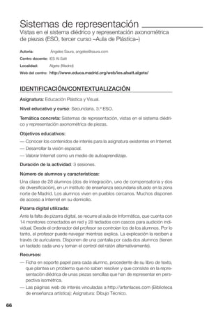 66
Sistemas de representación
Vistas en el sistema diédrico y representación axonométrica
de piezas (ESO, tercer curso –Aula de Plástica–)
Autoría: Ángeles Saura, angeles@saura.com
Centro docente: IES Al-Satt
Localidad: Algete (Madrid)
Web del centro: http://www.educa.madrid.org/web/ies.alsatt.algete/
IDENTIFICACIÓN/CONTEXTUALIZACIÓN
Asignatura: Educación Plástica y Visual.
Nivel educativo y curso: Secundaria. 3.º ESO.
Temática concreta: Sistemas de representación, vistas en el sistema diédri-
co y representación axonométrica de piezas.
Objetivos educativos:
— Conocer los contenidos de interés para la asignatura existentes en Internet.
— Desarrollar la visión espacial.
— Valorar Internet como un medio de autoaprendizaje.
Duración de la actividad: 3 sesiones.
Número de alumnos y características:
Una clase de 28 alumnos (dos de integración, uno de compensatoria y dos
de diversificación), en un instituto de enseñanza secundaria situado en la zona
norte de Madrid. Los alumnos viven en pueblos cercanos. Muchos disponen
de acceso a Internet en su domicilio.
Pizarra digital utilizada:
Ante la falta de pizarra digital, se recurre al aula de Informática, que cuenta con
14 monitores conectados en red y 28 teclados con cascos para audición indi-
vidual. Desde el ordenador del profesor se controlan los de los alumnos. Por lo
tanto, el profesor puede navegar mientras explica. La explicación la reciben a
través de auriculares. Disponen de una pantalla por cada dos alumnos (tienen
un teclado cada uno y toman el control del ratón alternativamente).
Recursos:
— Ficha en soporte papel para cada alumno, procedente de su libro de texto,
que plantea un problema que no saben resolver y que consiste en la repre-
sentación diédrica de unas piezas sencillas que han de representar en pers-
pectiva isométrica.
— Las páginas web de interés vinculadas a http://artenlaces.com (Biblioteca
de enseñanza artística): Asignatura: Dibujo Técnico.
66
 