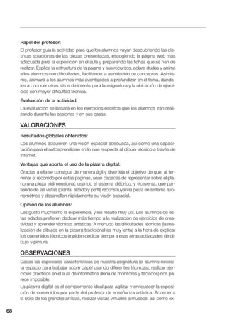 68
Papel del profesor:
El profesor guía la actividad para que los alumnos vayan descubriendo las dis-
tintas soluciones de las piezas presentadas, escogiendo la página web más
adecuada para la exposición en el aula y preparando las fichas que se han de
realizar. Explica la estructura de la página y sus recursos, aclara dudas y anima
a los alumnos con dificultades, facilitando la asimilación de conceptos. Asimis-
mo, animará a los alumnos más aventajados a profundizar en el tema, dándo-
les a conocer otros sitios de interés para la asignatura y la ubicación de ejerci-
cios con mayor dificultad técnica.
Evaluación de la actividad:
La evaluación se basará en los ejercicios escritos que los alumnos irán reali-
zando durante las sesiones y en sus casas.
VALORACIONES
Resultados globales obtenidos:
Los alumnos adquieren una visión espacial adecuada, así como una capaci-
tación para el autoaprendizaje en lo que respecta al dibujo técnico a través de
Internet.
Ventajas que aporta el uso de la pizarra digital:
Gracias a ella se consigue de manera ágil y divertida el objetivo de que, al ter-
minar el recorrido por estas páginas, sean capaces de representar sobre el pla-
no una pieza tridimensional, usando el sistema diédrico; y viceversa, que par-
tiendo de las vistas (planta, alzado y perfil) reconstruyan la pieza en sistema axo-
nométrico y desarrollen rápidamente su visión espacial.
Opinión de los alumnos:
Les gustó muchísimo la experiencia, y les resultó muy útil. Los alumnos de es-
tas edades prefieren dedicar más tiempo a la realización de ejercicios de crea-
tividad y aprender técnicas artísticas. A menudo las dificultades técnicas (la rea-
lización de dibujos en la pizarra tradicional es muy lenta) a la hora de explicar
los contenidos técnicos impiden dedicar tiempo a esas otras actividades de di-
bujo y pintura.
OBSERVACIONES
Dadas las especiales características de nuestra asignatura (el alumno necesi-
ta espacio para trabajar sobre papel usando diferentes técnicas), realizar ejer-
cicios prácticos en el aula de informática (llena de monitores y teclados) nos pa-
rece imposible.
La pizarra digital es el complemento ideal para agilizar y enriquecer la exposi-
ción de contenidos por parte del profesor de enseñanza artística. Acceder a
la obra de los grandes artistas, realizar visitas virtuales a museos, así como ex-
68
 