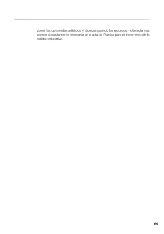 69
poner los contenidos artísticos y técnicos usando los recursos multimedia nos
parece absolutamente necesario en el aula de Plástica para el incremento de la
calidad educativa.
 