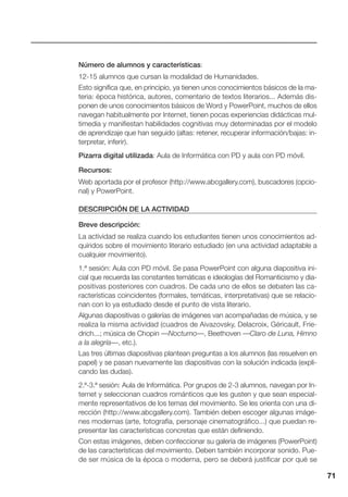 71
Número de alumnos y características:
12-15 alumnos que cursan la modalidad de Humanidades.
Esto significa que, en principio, ya tienen unos conocimientos básicos de la ma-
teria: época histórica, autores, comentario de textos literarios... Además dis-
ponen de unos conocimientos básicos de Word y PowerPoint, muchos de ellos
navegan habitualmente por Internet, tienen pocas experiencias didácticas mul-
timedia y manifiestan habilidades cognitivas muy determinadas por el modelo
de aprendizaje que han seguido (altas: retener, recuperar información/bajas: in-
terpretar, inferir).
Pizarra digital utilizada: Aula de Informática con PD y aula con PD móvil.
Recursos:
Web aportada por el profesor (http://www.abcgallery.com), buscadores (opcio-
nal) y PowerPoint.
DESCRIPCIÓN DE LA ACTIVIDAD
Breve descripción:
La actividad se realiza cuando los estudiantes tienen unos conocimientos ad-
quiridos sobre el movimiento literario estudiado (en una actividad adaptable a
cualquier movimiento).
1.ª sesión: Aula con PD móvil. Se pasa PowerPoint con alguna diapositiva ini-
cial que recuerda las constantes temáticas e ideologías del Romanticismo y dia-
positivas posteriores con cuadros. De cada uno de ellos se debaten las ca-
racterísticas coincidentes (formales, temáticas, interpretativas) que se relacio-
nan con lo ya estudiado desde el punto de vista literario.
Algunas diapositivas o galerías de imágenes van acompañadas de música, y se
realiza la misma actividad (cuadros de Aivazovsky, Delacroix, Géricault, Frie-
drich...; música de Chopin —Nocturno—, Beethoven —Claro de Luna, Himno
a la alegría—, etc.).
Las tres últimas diapositivas plantean preguntas a los alumnos (las resuelven en
papel) y se pasan nuevamente las diapositivas con la solución indicada (expli-
cando las dudas).
2.ª-3.ª sesión: Aula de Informática. Por grupos de 2-3 alumnos, navegan por In-
ternet y seleccionan cuadros románticos que les gusten y que sean especial-
mente representativos de los temas del movimiento. Se les orienta con una di-
rección (http://www.abcgallery.com). También deben escoger algunas imáge-
nes modernas (arte, fotografía, personaje cinematográfico...) que puedan re-
presentar las características concretas que están definiendo.
Con estas imágenes, deben confeccionar su galería de imágenes (PowerPoint)
de las características del movimiento. Deben también incorporar sonido. Pue-
de ser música de la época o moderna, pero se deberá justificar por qué se
 