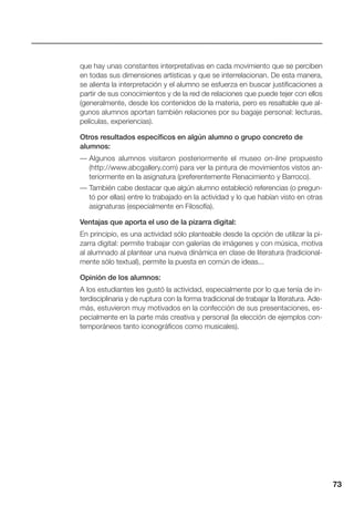 73
que hay unas constantes interpretativas en cada movimiento que se perciben
en todas sus dimensiones artísticas y que se interrelacionan. De esta manera,
se alienta la interpretación y el alumno se esfuerza en buscar justificaciones a
partir de sus conocimientos y de la red de relaciones que puede tejer con ellos
(generalmente, desde los contenidos de la materia, pero es resaltable que al-
gunos alumnos aportan también relaciones por su bagaje personal: lecturas,
películas, experiencias).
Otros resultados específicos en algún alumno o grupo concreto de
alumnos:
— Algunos alumnos visitaron posteriormente el museo on-line propuesto
(http://www.abcgallery.com) para ver la pintura de movimientos vistos an-
teriormente en la asignatura (preferentemente Renacimiento y Barroco).
— También cabe destacar que algún alumno estableció referencias (o pregun-
tó por ellas) entre lo trabajado en la actividad y lo que habían visto en otras
asignaturas (especialmente en Filosofía).
Ventajas que aporta el uso de la pizarra digital:
En principio, es una actividad sólo planteable desde la opción de utilizar la pi-
zarra digital: permite trabajar con galerías de imágenes y con música, motiva
al alumnado al plantear una nueva dinámica en clase de literatura (tradicional-
mente sólo textual), permite la puesta en común de ideas...
Opinión de los alumnos:
A los estudiantes les gustó la actividad, especialmente por lo que tenía de in-
terdisciplinaria y de ruptura con la forma tradicional de trabajar la literatura. Ade-
más, estuvieron muy motivados en la confección de sus presentaciones, es-
pecialmente en la parte más creativa y personal (la elección de ejemplos con-
temporáneos tanto iconográficos como musicales).
 