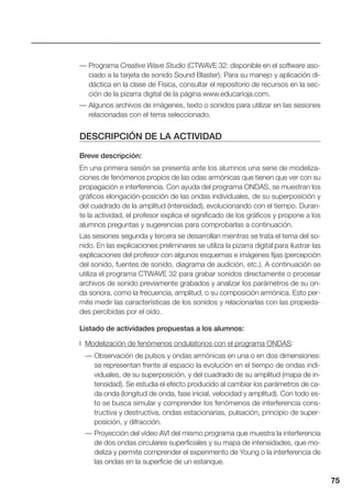 75
— Programa Creative Wave Studio (CTWAVE 32: disponible en el software aso-
ciado a la tarjeta de sonido Sound Blaster). Para su manejo y aplicación di-
dáctica en la clase de Física, consultar el repositorio de recursos en la sec-
ción de la pizarra digital de la página www.educarioja.com.
— Algunos archivos de imágenes, texto o sonidos para utilizar en las sesiones
relacionadas con el tema seleccionado.
DESCRIPCIÓN DE LA ACTIVIDAD
Breve descripción:
En una primera sesión se presenta ante los alumnos una serie de modeliza-
ciones de fenómenos propios de las odas armónicas que tienen que ver con su
propagación e interferencia. Con ayuda del programa ONDAS, se muestran los
gráficos elongación-posición de las ondas individuales, de su superposición y
del cuadrado de la amplitud (intensidad), evolucionando con el tiempo. Duran-
te la actividad, el profesor explica el significado de los gráficos y propone a los
alumnos preguntas y sugerencias para comprobarlas a continuación.
Las sesiones segunda y tercera se desarrollan mientras se trata el tema del so-
nido. En las explicaciones preliminares se utiliza la pizarra digital para ilustrar las
explicaciones del profesor con algunos esquemas e imágenes fijas (percepción
del sonido, fuentes de sonido, diagrama de audición, etc.). A continuación se
utiliza el programa CTWAVE 32 para grabar sonidos directamente o procesar
archivos de sonido previamente grabados y analizar los parámetros de su on-
da sonora, como la frecuencia, amplitud, o su composición armónica. Esto per-
mite medir las características de los sonidos y relacionarlas con las propieda-
des percibidas por el oído.
Listado de actividades propuestas a los alumnos:
I Modelización de fenómenos ondulatorios con el programa ONDAS:
— Observación de pulsos y ondas armónicas en una o en dos dimensiones:
se representan frente al espacio la evolución en el tiempo de ondas indi-
viduales, de su superposición, y del cuadrado de su amplitud (mapa de in-
tensidad). Se estudia el efecto producido al cambiar los parámetros de ca-
da onda (longitud de onda, fase inicial, velocidad y amplitud). Con todo es-
to se busca simular y comprender los fenómenos de interferencia cons-
tructiva y destructiva, ondas estacionarias, pulsación, principio de super-
posición, y difracción.
— Proyección del vídeo AVI del mismo programa que muestra la interferencia
de dos ondas circulares superficiales y su mapa de intensidades, que mo-
deliza y permite comprender el experimento de Young o la interferencia de
las ondas en la superficie de un estanque.
 