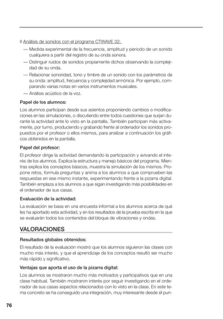 76
II Análisis de sonidos con el programa CTWAVE 32:
— Medida experimental de la frecuencia, amplitud y periodo de un sonido
cualquiera a partir del registro de su onda sonora.
— Distinguir ruidos de sonidos propiamente dichos observando la compleji-
dad de su onda.
— Relacionar sonoridad, tono y timbre de un sonido con los parámetros de
su onda: amplitud, frecuencia y complejidad armónica. Por ejemplo, com-
parando varias notas en varios instrumentos musicales.
— Análisis acústico de la voz.
Papel de los alumnos:
Los alumnos participan desde sus asientos proponiendo cambios o modifica-
ciones en las simulaciones, o discutiendo entre todos cuestiones que surjan du-
rante la actividad ante lo visto en la pantalla. También participan más activa-
mente, por turno, produciendo y grabando frente al ordenador los sonidos pro-
puestos por el profesor o ellos mismos, para analizar a continuación los gráfi-
cos obtenidos en la pantalla.
Papel del profesor:
El profesor dirige la actividad demandando la participación y avivando el inte-
rés de los alumnos. Explica la estructura y manejo básicos del programa. Mien-
tras explica los conceptos básicos, muestra la simulación de los mismos. Pro-
pone retos, formula preguntas y anima a los alumnos a que comprueben las
respuestas en ese mismo instante, experimentando frente a la pizarra digital.
También emplaza a los alumnos a que sigan investigando más posibilidades en
el ordenador de sus casas.
Evaluación de la actividad:
La evaluación se basa en una encuesta informal a los alumnos acerca de qué
les ha aportado esta actividad, y en los resultados de la prueba escrita en la que
se evaluarán todos los contenidos del bloque de vibraciones y ondas.
VALORACIONES
Resultados globales obtenidos:
El resultado de la evaluación mostró que los alumnos siguieron las clases con
mucho más interés, y que el aprendizaje de los conceptos resultó ser mucho
más rápido y significativo.
Ventajas que aporta el uso de la pizarra digital:
Los alumnos se mostraron mucho más motivados y participativos que en una
clase habitual. También mostraron interés por seguir investigando en el orde-
nador de sus casas aspectos relacionados con lo visto en la clase. En este te-
ma concreto se ha conseguido una integración, muy interesante desde el pun-
76
 