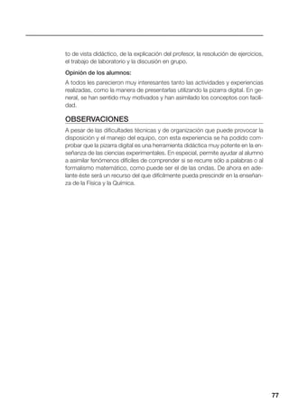 77
to de vista didáctico, de la explicación del profesor, la resolución de ejercicios,
el trabajo de laboratorio y la discusión en grupo.
Opinión de los alumnos:
A todos les parecieron muy interesantes tanto las actividades y experiencias
realizadas, como la manera de presentarlas utilizando la pizarra digital. En ge-
neral, se han sentido muy motivados y han asimilado los conceptos con facili-
dad.
OBSERVACIONES
A pesar de las dificultades técnicas y de organización que puede provocar la
disposición y el manejo del equipo, con esta experiencia se ha podido com-
probar que la pizarra digital es una herramienta didáctica muy potente en la en-
señanza de las ciencias experimentales. En especial, permite ayudar al alumno
a asimilar fenómenos difíciles de comprender si se recurre sólo a palabras o al
formalismo matemático, como puede ser el de las ondas. De ahora en ade-
lante éste será un recurso del que difícilmente pueda prescindir en la enseñan-
za de la Física y la Química.
 