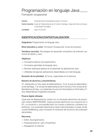 81
Programación en lenguaje Java
Formación ocupacional
Autoría: Docentes de la Universidad de Vigo y A Coruña
Centro docente: Aulas de Teleenseñanza de A Coruña, Santiago y Vigo del Centro de Super-
computación de Galicia
Localidad: Vigo y A Coruña
IDENTIFICACIÓN/CONTEXTUALIZACIÓN
Asignatura: Programación en lenguaje Java.
Nivel educativo y curso: Formación Ocupacional. Curso de iniciación.
Temática concreta: Tecnologías de desarrollo competitivo de software: pa-
trones de diseño y Java.
Objetivos:
— Conceptos básicos de programación.
— Conceptos generales de lenguaje Java.
— Alcanzar destrezas básicas en el desarrollo de aplicaciones Java.
— Utilidades de algunas aplicaciones desarrolladas con este lenguaje.
Duración de la actividad: 40 horas, organizadas en 8 sesiones.
Número de alumnos y características:
31, distribuidos en tres aulas de teleenseñanza: 15 en el aula de teleenseñan-
za de Santiago, 7 en el aula de teleenseñanza de A Coruña y 9 en el aula de te-
leenseñanza de Vigo. Los asistentes al curso son licenciados en Informática, Fí-
sica, Matemáticas e Ingeniería Industrial.
Pizarra digital utilizada:
Cada aula de teleenseñanza cuenta con un encerado electrónico de proyec-
ción trasera SMARTBOARD. Cada encerado electrónico se compone de un
PC, un proyector y una pantalla táctil con mando a distancia y teclados ina-
lámbricos. Los encerados electrónicos están interconectados a través de Mi-
crosoft NetMeeting, para compartir el contenido del escritorio del ordenador
del profesor.
Recursos:
— Editor de programación.
— Presentaciones en .pdf o PowerPoint.
— Navegación en Internet.
 