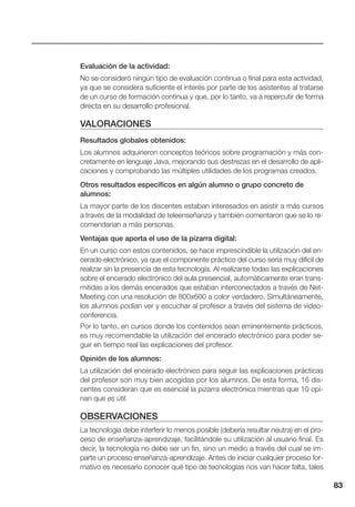 83
Evaluación de la actividad:
No se consideró ningún tipo de evaluación continua o final para esta actividad,
ya que se considera suficiente el interés por parte de los asistentes al tratarse
de un curso de formación continua y que, por lo tanto, va a repercutir de forma
directa en su desarrollo profesional.
VALORACIONES
Resultados globales obtenidos:
Los alumnos adquirieron conceptos teóricos sobre programación y más con-
cretamente en lenguaje Java, mejorando sus destrezas en el desarrollo de apli-
caciones y comprobando las múltiples utilidades de los programas creados.
Otros resultados específicos en algún alumno o grupo concreto de
alumnos:
La mayor parte de los discentes estaban interesados en asistir a más cursos
a través de la modalidad de teleenseñanza y también comentaron que se lo re-
comendarían a más personas.
Ventajas que aporta el uso de la pizarra digital:
En un curso con estos contenidos, se hace imprescindible la utilización del en-
cerado electrónico, ya que el componente práctico del curso sería muy difícil de
realizar sin la presencia de esta tecnología. Al realizarse todas las explicaciones
sobre el encerado electrónico del aula presencial, automáticamente eran trans-
mitidas a los demás encerados que estaban interconectados a través de Net-
Meeting con una resolución de 800x600 a color verdadero. Simultáneamente,
los alumnos podían ver y escuchar al profesor a través del sistema de video-
conferencia.
Por lo tanto, en cursos donde los contenidos sean eminentemente prácticos,
es muy recomendable la utilización del encerado electrónico para poder se-
guir en tiempo real las explicaciones del profesor.
Opinión de los alumnos:
La utilización del encerado electrónico para seguir las explicaciones prácticas
del profesor son muy bien acogidas por los alumnos. De esta forma, 16 dis-
centes consideran que es esencial la pizarra electrónica mientras que 10 opi-
nan que es útil.
OBSERVACIONES
La tecnología debe interferir lo menos posible (debería resultar neutra) en el pro-
ceso de enseñanza-aprendizaje, facilitándole su utilización al usuario final. Es
decir, la tecnología no debe ser un fin, sino un medio a través del cual se im-
parte un proceso enseñanza-aprendizaje. Antes de iniciar cualquier proceso for-
mativo es necesario conocer qué tipo de tecnologías nos van hacer falta, tales
 