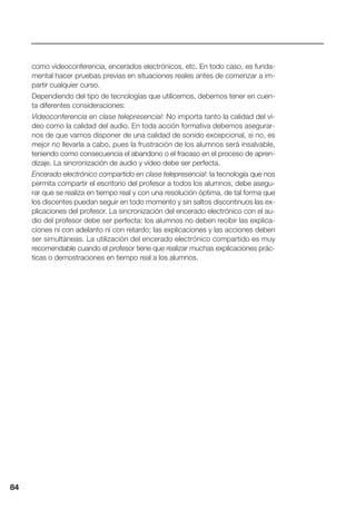 84
como videoconferencia, encerados electrónicos, etc. En todo caso, es funda-
mental hacer pruebas previas en situaciones reales antes de comenzar a im-
partir cualquier curso.
Dependiendo del tipo de tecnologías que utilicemos, debemos tener en cuen-
ta diferentes consideraciones:
Videoconferencia en clase telepresencial: No importa tanto la calidad del ví-
deo como la calidad del audio. En toda acción formativa debemos asegurar-
nos de que vamos disponer de una calidad de sonido excepcional, si no, es
mejor no llevarla a cabo, pues la frustración de los alumnos será insalvable,
teniendo como consecuencia el abandono o el fracaso en el proceso de apren-
dizaje. La sincronización de audio y vídeo debe ser perfecta.
Encerado electrónico compartido en clase telepresencial: la tecnología que nos
permita compartir el escritorio del profesor a todos los alumnos, debe asegu-
rar que se realiza en tiempo real y con una resolución óptima, de tal forma que
los discentes puedan seguir en todo momento y sin saltos discontinuos las ex-
plicaciones del profesor. La sincronización del encerado electrónico con el au-
dio del profesor debe ser perfecta: los alumnos no deben recibir las explica-
ciones ni con adelanto ni con retardo; las explicaciones y las acciones deben
ser simultáneas. La utilización del encerado electrónico compartido es muy
recomendable cuando el profesor tiene que realizar muchas explicaciones prác-
ticas o demostraciones en tiempo real a los alumnos.
84
 