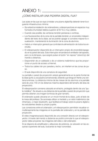 85
ANEXO 1:
¿CÓMO INSTALAR UNA PIZARRA DIGITAL FIJA?
Las aulas en las que se vaya a instalar una pizarra digital fija deberán tener la si-
guiente infraestructura mínima:
— Se evitará la instalación de ordenadores y videoproyectores en espacios muy
húmedos (humedad relativa superior al 55 %) o muy cálidos.
— Cuando sea posible, las ventanas tendrán persianas o cortinas.
— Los fluorescentes de la zona de la pantalla tendrán un encendido indepen-
diente del resto de la clase; así se podrán apagar si conviene mejorar la vi-
sualización, manteniendo la iluminación de la zona de alumnos.
— Habrá un interruptor general que controlará la alimentación de todos los en-
chufes.
— El videoproyector dispondrá de un interruptor propio de encendido/apaga-
do en la pared del aula. Este interruptor encenderá el ventilador del aparato,
pero no la lámpara, que exigirá pulsar el botón “en reposo” (stand by) del
mando a distancia.
— Dispondrán de un cableado o de un sistema inalámbrico que les propor-
cione un punto de acceso a Internet.
— Todos los cables irán por paredes y techo, sin interferir en las zonas de pa-
so.
— El aula dispondrá de una cerradura de seguridad.
La pantalla o pared de proyección estará generalmente en la parte frontal de
la clase (junto a una pizarra convencional), evitando que tenga en frente una ven-
tana luminosa. La distancia mínima de las mesas de los alumnos a la pantalla
será de unos 140 cm (la distancia máxima dependerá del tamaño del área de
proyección).
El videoproyector conviene colocarlo en el techo, protegido dentro de una “jau-
la metálica”. Se situará a una distancia de la pantalla o pared de proyección que
permita obtener una imagen luminosa de gran tamaño.
El ordenador puede ubicarse en un rincón frontal de la clase, justo al lado de
la mesa del profesor. Se aconseja utilizar un teclado y un ratón inalámbrico (de
infrarrojos, o mejor bluetooth), que facilitará el trabajo sobre la pizarra digital a
los estudiantes desde su propio pupitre.
Las conexiones entre el ordenador y el videoproyector permitirán visualizar si-
multáneamente las imágenes en la pantalla del ordenador y en la pantalla de
proyección.
El vídeo (magnetoscopio) dispondrá de una conexión directa con el videopro-
yector. A través del mando a distancia se podrá conmutar lo que el videopro-
yector debe proyectar: las imágenes del vídeo o del ordenador.
Si se dispone de amplificador y altavoces de potencia, se ubicarán en las es-
quinas superiores del aula, buscando la mejor sonoridad.
 
