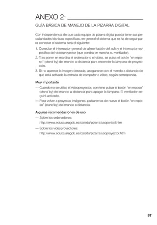87
ANEXO 2:
GUÍA BÁSICA DE MANEJO DE LA PIZARRA DIGITAL
Con independencia de que cada equipo de pizarra digital pueda tener sus pe-
culiaridades técnicas específicas, en general el sistema que se ha de seguir pa-
ra conectar el sistema será el siguiente:
1. Conectar el interruptor general de alimentación del aula y el interruptor es-
pecífico del videoproyector (que pondrá en marcha su ventilador).
2. Tras poner en marcha el ordenador o el vídeo, se pulsa el botón “en repo-
so” (stand by) del mando a distancia para encender la lámpara de proyec-
ción.
3. Si no aparece la imagen deseada, asegurarse con el mando a distancia de
que está activada la entrada de computer o vídeo, según corresponda.
Muy importante
— Cuando no se utilice el videoproyector, conviene pulsar el botón “en reposo”
(stand by) del mando a distancia para apagar la lámpara. El ventilador se-
guirá activado.
— Para volver a proyectar imágenes, pulsaremos de nuevo el botón “en repo-
so” (stand by) del mando a distancia.
Algunas recomendaciones de uso
— Sobre los ordenadores:
http://www.educa.aragob.es/catedu/pizarra/usoportatil.htm
— Sobre los videoproyectores:
http://www.educa.aragob.es/catedu/pizarra/usoproyector.htm
 