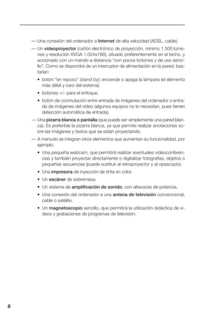 — Una conexión del ordenador a Internet de alta velocidad (ADSL, cable).
— Un videoproyector (cañón electrónico de proyección, mínimo 1.500 lúme-
nes y resolución XVGA 1.024x768), situado preferentemente en el techo, y
accionado con un mando a distancia “con pocos botones y de uso senci-
llo”. Como se dispondrá de un interruptor de alimentación en la pared, bas-
tarían:
• botón “en reposo” (stand by); enciende o apaga la lámpara (el elemento
más débil y caro del sistema).
• botones +/- para el enfoque.
• botón de conmutación entre entrada de imágenes del ordenador o entra-
da de imágenes del vídeo (algunos equipos no lo necesitan, pues tienen
detección automática de entrada).
— Una pizarra blanca o pantalla (que puede ser simplemente una pared blan-
ca). Es preferible la pizarra blanca, ya que permite realizar anotaciones so-
bre las imágenes y textos que se están proyectando.
— A menudo se integran otros elementos que aumentan su funcionalidad, por
ejemplo:
• Una pequeña webcam, que permitirá realizar eventuales videoconferen-
cias y también proyectar directamente o digitalizar fotografías, objetos o
pequeñas secuencias (puede sustituir al retroproyector y al opascopio).
• Una impresora de inyección de tinta en color.
• Un escáner de sobremesa.
• Un sistema de amplificación de sonido, con altavoces de potencia.
• Una conexión del ordenador a una antena de televisión convencional,
cable o satélite.
• Un magnetoscopio sencillo, que permitirá la utilización didáctica de ví-
deos y grabaciones de programas de televisión.
8
 