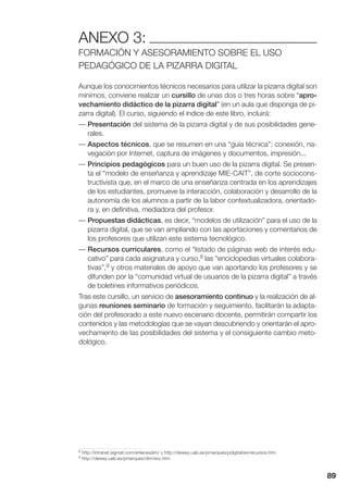89
ANEXO 3:
FORMACIÓN Y ASESORAMIENTO SOBRE EL USO
PEDAGÓGICO DE LA PIZARRA DIGITAL
Aunque los conocimientos técnicos necesarios para utilizar la pizarra digital son
mínimos, conviene realizar un cursillo de unas dos o tres horas sobre “apro-
vechamiento didáctico de la pizarra digital” (en un aula que disponga de pi-
zarra digital). El curso, siguiendo el índice de este libro, incluirá:
— Presentación del sistema de la pizarra digital y de sus posibilidades gene-
rales.
— Aspectos técnicos, que se resumen en una “guía técnica”: conexión, na-
vegación por Internet, captura de imágenes y documentos, impresión...
— Principios pedagógicos para un buen uso de la pizarra digital. Se presen-
ta el “modelo de enseñanza y aprendizaje MIE-CAIT”, de corte sociocons-
tructivista que, en el marco de una enseñanza centrada en los aprendizajes
de los estudiantes, promueve la interacción, colaboración y desarrollo de la
autonomía de los alumnos a partir de la labor contextualizadora, orientado-
ra y, en definitiva, mediadora del profesor.
— Propuestas didácticas, es decir, “modelos de utilización” para el uso de la
pizarra digital, que se van ampliando con las aportaciones y comentarios de
los profesores que utilizan este sistema tecnológico.
— Recursos curriculares, como el “listado de páginas web de interés edu-
cativo” para cada asignatura y curso,8 las “enciclopedias virtuales colabora-
tivas”,9 y otros materiales de apoyo que van aportando los profesores y se
difunden por la “comunidad virtual de usuarios de la pizarra digital” a través
de boletines informativos periódicos.
Tras este cursillo, un servicio de asesoramiento continuo y la realización de al-
gunas reuniones seminario de formación y seguimiento, facilitarán la adapta-
ción del profesorado a este nuevo escenario docente, permitirán compartir los
contenidos y las metodologías que se vayan descubriendo y orientarán el apro-
vechamiento de las posibilidades del sistema y el consiguiente cambio meto-
dológico.
8 http://intranet.sigmat.com/enlacesdim/ y http://dewey.uab.es/pmarques/pdigital/es/recursos.htm
9 http://dewey.uab.es/pmarques/dim/evc.htm
 