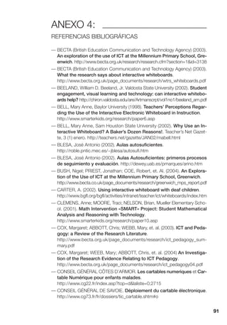 91
ANEXO 4:
REFERENCIAS BIBLIOGRÁFICAS
— BECTA (British Education Communication and Technology Agency) (2003).
An exploration of the use of ICT at the Millennium Primary School, Gre-
enwich. http://www.becta.org.uk/research/research.cfm?section=1&id=3138
— BECTA (British Education Communication and Technology Agency) (2003).
What the research says about interactive whiteboards.
http://www.becta.org.uk/page_documents/research/wtrs_whiteboards.pdf
— BEELAND, William D. Beeland, Jr. Valdosta State University (2002). Student
engagement, visual learning and technology: can interactive whitebo-
ards help? http://chiron.valdosta.edu/are/Artmanscrpt/vol1no1/beeland_am.pdf
— BELL, Mary Anne, Baylor University (1998). Teachers’ Perceptions Regar-
ding the Use of the Interactive Electronic Whiteboard in Instruction.
http://www.smarterkids.org/research/paper6.asp
— BELL, Mary Anne, Sam Houston State University (2002). Why Use an In-
teractive Whiteboard? A Baker’s Dozen Reasons!. Teacher’s Net Gazet-
te, 3 (1) enero. http://teachers.net/gazette/JAN02/mabell.html
— BLESA, José Antonio (2002). Aulas autosuficientes.
http://roble.pntic.mec.es/~jblesa/autosufi.htm
— BLESA, José Antonio (2002). Aulas Autosuficientes: primeros procesos
de seguimiento y evaluación. http://dewey.uab.es/pmarques/arino.htm
— BUSH, Nigel; PRIEST, Jonathan; COE, Robert, et. Al. (2004). An Explora-
tion of the Use of ICT at the Millennium Primary School, Greenwich.
http://www.becta.co.uk/page_documents/research/greenwich_mps_report.pdf
— CARTER, A. (2002). Using interactive whiteboard with deaf children.
http://www.bgfl.org/bgfl/activities/intranet/teacher/ict/whiteboards/index.htm
— CLEMENS, Anne; MOORE, Traci; NELSON, Brian, Mueller Elementary Scho-
ol. (2001). Math Intervention «SMART» Project: Student Mathematical
Analysis and Reasoning with Technology.
http://www.smarterkids.org/research/paper10.asp
— COX, Margaret; ABBOTT, Chris; WEBB, Mary, et. al. (2003). ICT and Peda-
gogy: a Review of the Research Literature.
http://www.becta.org.uk/page_documents/research/ict_pedagogy_sum-
mary.pdf
— COX, Margaret; WEEB, Mary; ABBOTT, Chris, et. al. (2004) An Investiga-
tion of the Research Evidence Relating to ICT Pedagogy.
http://www.becta.org.uk/page_documents/research/ict_pedagogy04.pdf
— CONSEIL GÉNÉRAL CÔTES D’ARMOR. Les cartables numeriques et Car-
table Numérique pour enfants malades.
http://www.cg22.fr/index.asp?top=d&laliste=0;2715
— CONSEIL GÉNÉRAL DE SAVOIE. Déploiement du cartable électronique.
http://www.cg73.fr/fr/dossiers/tic_cartable.shtm#o
 