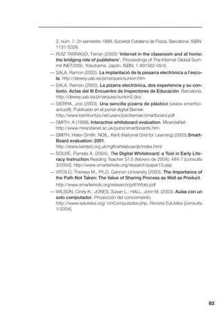 93
2, núm. 7, 2n semestre 1999, Societat Catalana de Física, Barcelona. ISBN:
1131-5326.
— RUIZ TARRAGÓ, Ferran (2000) “Internet in the classroom and at home:
the bridging role of publishers”, Proceedings of The Internet Global Sum-
mit INET2000, Yokohama, Japón. ISBN: 1-891562-09-6.
— SALA, Ramon (2002). La implantació de la pissarra electrònica a l’esco-
la. http://dewey.uab.es/pmarques/sunion.htm
— SALA, Ramon (2002). La pizarra electrónica, dos experiencia y su con-
texto. Actas del III Encuentro de Inspectores de Educación. Barcelona.
http://dewey.uab.es/pmarques/sunion2.doc
— SIERRA, Josi (2003). Una sencilla pizarra de plástico (véase smartbo-
ard.pdf). Publicado en el portal digital Berriak
http://www.berrikuntza.net/users/josi/berriak/smartboard.pdf
— SMITH, A (1999). Interactive whiteboard evaluation. MirandaNet.
http://www.mirandanet.ac.uk/pubs/smartboards.htm
— SMITH, Helen Smith, NGfL, Kent (National Grid for Learning) (2003).Smart-
Board evaluation: 2001.
http://www.kented.org.uk/ngfl/whiteboards/index.html
— SOLVIE, Pamela A. (2004). The Digital Whiteboard: a Tool in Early Lite-
racy Instruction Reading Teacher 57.5 (febrero de 2004): 484-7 [consulta
3/2004]. http://www.smarterkids.org/research/paper13.asp
— VITOLO, Theresa M., Ph.D, Gannon University (2003). The Importance of
the Path Not Taken: The Value of Sharing Process as Well as Product.
http://www.smarterkids.org/research/pdf/Vitolo.pdf
— WILSON, Cindy K.; JONES, Susan L.; HALL, John M. (2003). Aulas con un
solo computador. Proyección del conocimiento.
http://www.eduteka.org/ UnComputador.php. Revista Eduteka [consulta
1/2004].
 