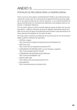 95
ANEXO 5:
PORTALES DE RECURSOS PARA LA PIZARRA DIGITAL
Como ocurre en otros países, la Administración Pública y las instituciones edu-
cativas de nuestro país van introduciendo progresivamente las pizarras digita-
les en las aulas de clase de los centros docentes, y van creando portales de
apoyo al profesorado con orientaciones didácticas y tecnológicas sobre su uti-
lización y materiales didácticos.
Por otra parte, algunos centros también elaboran bases de datos de recursos
educativos, y algunas empresas de pizarras digitales interactivas ofrecen por-
tales de recursos de apoyo al profesorado para el óptimo aprovechamiento de
estos sistemas tecnológicos en las aulas de clase.
De todas estas iniciativas proveedoras de recursos para el uso de la pizarra
digital, podemos destacar las siguientes:
— CATEDU, Aragón:
http://www.educa.aragob.es/catedu/pizarra/orientabase.htm
— CEIP Pere Viver:
http://www.xtec.es/ceippereviver/pissarra.htm
— COMUNIDAD DE MADRID (CEIP Luis de Góngora, Leganés):
http://www.pangea.org/dim/madrid/
— COMUNIDAD VALENCIANA (Emilio Martínez):
http://www.pizarradigitalcv.org/
— GRUPO DIM-UAB:
http://dewey.uab.es/pmarques/pizarra.htm
— EDUCARIOJA:
http://www.educarioja.com/pizarra.html
 