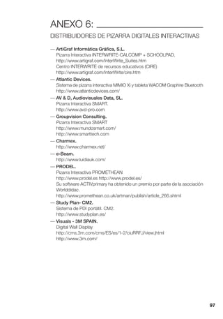 97
ANEXO 6:
DISTRIBUIDORES DE PIZARRA DIGITALES INTERACTIVAS
— ArtiGraf Informática Gráfica, S.L.
Pizarra Interactiva INTERWRITE-CALCOMP + SCHOOLPAD.
http://www.artigraf.com/InterWrite_Suites.htm
Centro INTERWRITE de recursos educativos (CIRE)
http://www.artigraf.com/InterWrite/cire.htm
— Atlantic Devices.
Sistema de pizarra interactiva MIMIO Xi y tableta WACOM Graphire Bluetooth
http://www.atlanticdevices.com/
— AV & D, Audiovisuales Data, SL.
Pizarra Interactiva SMART.
http://www.avd-pro.com
— Groupvision Consulting.
Pizarra Interactiva SMART
http://www.mundosmart.com/
http://www.smarttech.com
— Charmex.
http://www.charmex.net/
— e-Beam.
http://www.luidiauk.com/
— PRODEL.
Pizarra Interactiva PROMETHEAN
http://www.prodel.es http://www.prodel.es/
Su software ACTIVprimary ha obtenido un premio por parte de la asociación
Worlddidac.
http://www.promethean.co.uk/artman/publish/article_266.shtml
— Study Plan- CM2.
Sistema de PDI portátil. CM2.
http://www.studyplan.es/
— Visuals - 3M SPAIN.
Digital Wall Display
http://cms.3m.com/cms/ES/es/1-2/ciuRRFJ/view.jhtml
http://www.3m.com/
 