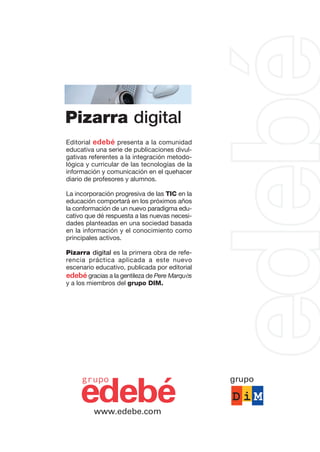 Editorial edebé presenta a la comunidad
educativa una serie de publicaciones divul-
gativas referentes a la integración metodo-
lógica y curricular de las tecnologías de la
información y comunicación en el quehacer
diario de profesores y alumnos.
La incorporación progresiva de las TIC en la
educación comportará en los próximos años
la conformación de un nuevo paradigma edu-
cativo que dé respuesta a las nuevas necesi-
dades planteadas en una sociedad basada
en la información y el conocimiento como
principales activos.
Pizarra digital es la primera obra de refe-
rencia práctica aplicada a este nuevo
escenario educativo, publicada por editorial
edebé gracias a la gentileza de Pere Marquès
y a los miembros del grupo DIM.
edebé
grupo
www.edebe.com
Pizarra digital
grupo
 