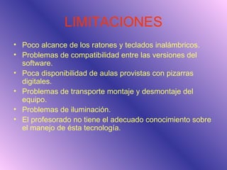 LIMITACIONES Poco alcance de los ratones y teclados inalámbricos. Problemas de compatibilidad entre las versiones del software. Poca disponibilidad de aulas provistas con pizarras digitales. Problemas de transporte montaje y desmontaje del equipo. Problemas de iluminación. El profesorado no tiene el adecuado conocimiento sobre el manejo de ésta tecnología. 