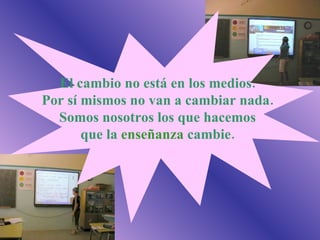 El cambio no está en los medios. Por sí mismos no van a cambiar nada. Somos nosotros los que hacemos que la  enseñanza  cambie. 