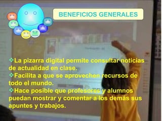 La pizarra digital permite consultar noticias de actualidad en clase. Facilita a que se aprovechen recursos de todo el mundo. Hace posible que profesores y alumnos puedan mostrar y comentar a los demás sus apuntes y trabajos. BENEFICIOS GENERALES 