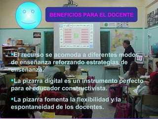 BENEFICIOS PARA EL DOCENTE El recurso se acomoda a diferentes modos de enseñanza reforzando estrategias de enseñanza. La pizarra digital es un instrumento perfecto para el educador constructivista. La pizarra fomenta la flexibilidad y la espontaneidad de los docentes. 