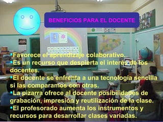 Favorece el aprendizaje colaborativo. Es un recurso que despierta el interés de los docentes. El docente se enfrenta a una tecnología sencilla si las comparamos con otras. La pizarra ofrece al docente posibilidades de grabación, impresión y reutilización de la clase. El profesorado aumenta los instrumentos y recursos para desarrollar clases variadas. BENEFICIOS PARA EL DOCENTE 