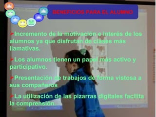 BENEFICIOS PARA EL ALUMNO Incremento de la motivación e interés de los alumnos ya que disfrutan de clases más llamativas. Los alumnos tienen un papel más activo y participativo. Presentación de trabajos de forma vistosa a sus compañeros La utilización de las pizarras digitales facilita la comprensión. 