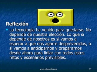 R eflexión La tecnología ha venido para quedarse. No depende de nuestra elección. Lo que si depende de nosotros es si vamos a esperar a que nos agarre desprevenidos, o si vamos a anticiparnos y prepararnos desde ahora para lidiar con todos estos retos y escenarios previsibles.  