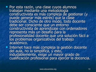 Por esta razón, una clase cuyos alumnos trabajan mediante una metodología constructivista es más compleja de gestionar (y puede generar más estrés) que la clase tradicional. Dicho de otro modo, todo docente debe ser consciente que un entorno constructivista de aprendizaje con ordenadores representa más un desafío para la profesionalidad docente que una solución fácil a los problemas organizativos del trabajo académico.  Internet hace más compleja la gestión docente del aula, no la simplifica, y esto, indudablemente, exige un mayor grado de cualificación profesional para ejercer la docencia.  