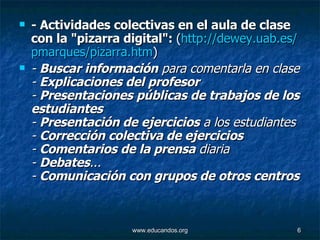 - Actividades colectivas en el aula de clase con la "pizarra digital":  ( http :// dewey.uab.es / pmarques / pizarra.htm )   -  Buscar información  para comentarla en clase -  Explicaciones del profesor -  Presentaciones públicas de trabajos de los estudiantes -  Presentación de ejercicios  a los estudiantes -  Corrección colectiva de ejercicios -  Comentarios de la prensa  diaria -  Debates ...  -  Comunicación con grupos de otros centros   