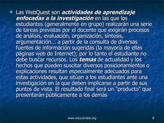 Las WebQuest son  actividades de aprendizaje enfocadas a la investigación  en las que los estudiantes (generalmente en grupo) realizarán una serie de tareas previstas por el docente que exigirán procesos de análisis, evaluación, organización, síntesis, argumentación... a partir de la consulta de diversas fuentes de información sugeridas (la mayoría de ellas páginas web de Internet); por lo tanto el estudiante no debe buscar recursos. Los  temas  de actualidad y los hechos que pueden suscitar diversos posicionamientos o explicaciones resultan especialmente adecuados para estas actividades, que sitúan a los estudiantes ante una investigación en la que deben implicarse a partir de sus puntos de vista. El resultado final será un "producto" que presentarán públicamente a los demás 
