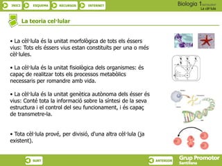 INICI ESQUEMA RECURSOS INTERNET
La cèl·lula
SURT ANTERIOR
La teoria cel·lular
• La cèl·lula és la unitat morfològica de tots els éssers
vius: Tots els éssers vius estan constituïts per una o més
cèl·lules.
• La cèl·lula és la unitat fisiològica dels organismes: és
capaç de realitzar tots els processos metabòlics
necessaris per romandre amb vida.
• La cèl·lula és la unitat genètica autònoma dels ésser és
vius: Conté tota la informació sobre la síntesi de la seva
estructura i el control del seu funcionament, i és capaç
de transmetre-la.
• Tota cèl·lula prové, per divisió, d'una altra cèl·lula (ja
existent).
 