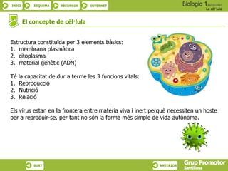INICI ESQUEMA RECURSOS INTERNET
La cèl·lula
SURT ANTERIOR
Estructura constituïda per 3 elements bàsics:
1. membrana plasmàtica
2. citoplasma
3. material genètic (ADN)
Té la capacitat de dur a terme les 3 funcions vitals:
1. Reproducció
2. Nutrició
3. Relació
Els virus estan en la frontera entre matèria viva i inert perquè necessiten un hoste
per a reproduir-se, per tant no són la forma més simple de vida autònoma.
El concepte de cèl·lula
 