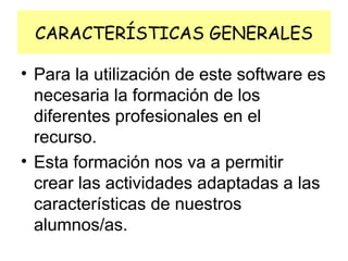 CARACTERÍSTICAS GENERALES
• Para la utilización de este software es
necesaria la formación de los
diferentes profesionales en el
recurso.
• Esta formación nos va a permitir
crear las actividades adaptadas a las
características de nuestros
alumnos/as.

 
