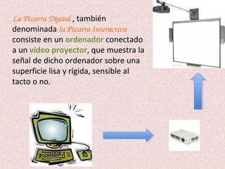 La Pizarra Digital , también
denominada la Pizarra Interactiva 
consiste en un ordenador conectado
a un video proyector, que muestra la
señal de dicho ordenador sobre una
superficie lisa y rígida, sensible al
tacto o no.
 